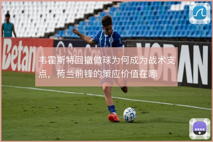 韦霍斯特回撤做球为何成为战术支点,荷兰前锋的策应价值在哪