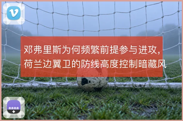 邓弗里斯为何频繁前提参与进攻,荷兰边翼卫的防线高度控制暗藏风险