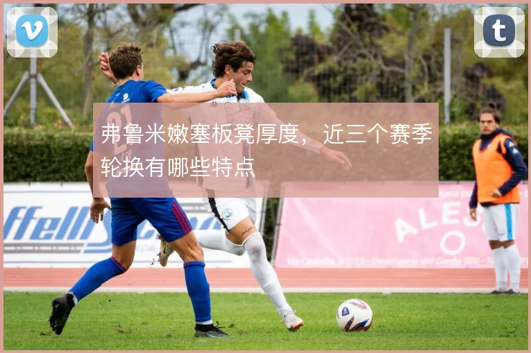 弗鲁米嫩塞板凳厚度，近三个赛季轮换有哪些特点