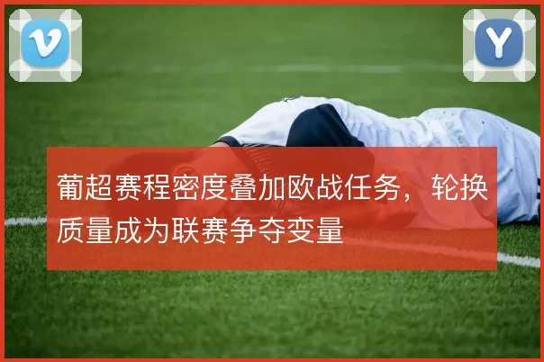 葡超赛程密度叠加欧战任务,轮换质量成为联赛争夺变量