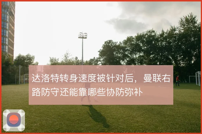 达洛特转身速度被针对后，曼联右路防守还能靠哪些协防弥补