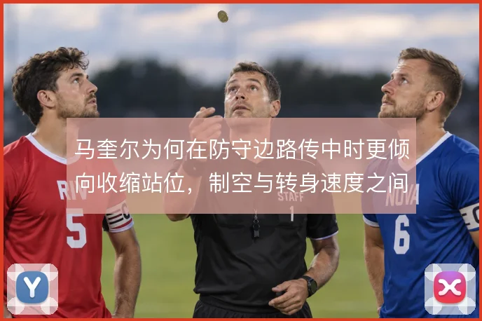 马奎尔为何在防守边路传中时更倾向收缩站位，制空与转身速度之间的取舍