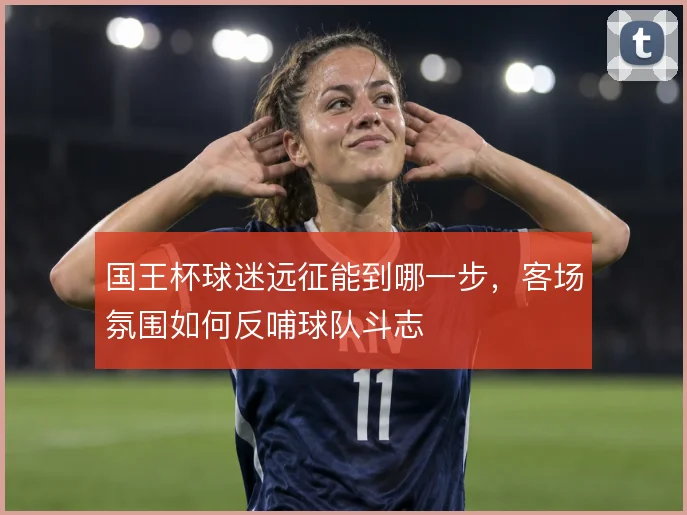 国王杯球迷远征能到哪一步,客场氛围如何反哺球队斗志