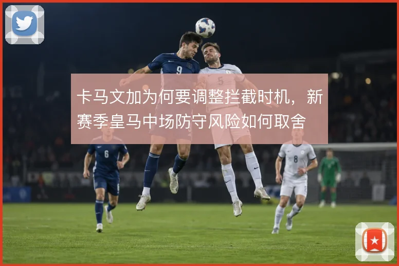 卡马文加为何要调整拦截时机,新赛季皇马中场防守风险如何取舍