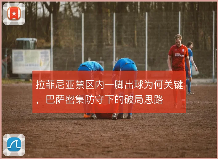 拉菲尼亚禁区内一脚出球为何关键，巴萨密集防守下的破局思路