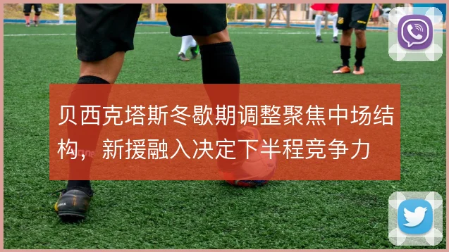 贝西克塔斯冬歇期调整聚焦中场结构,新援融入决定下半程竞争力