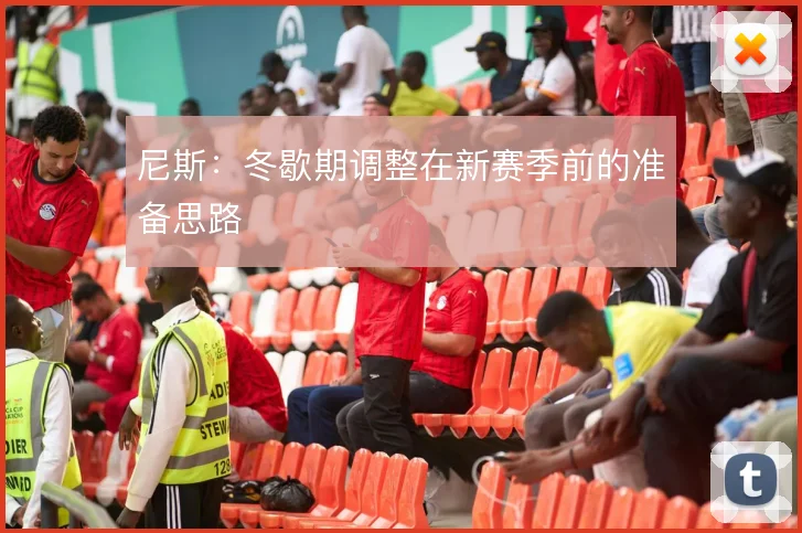 尼斯：冬歇期调整在新赛季前的准备思路