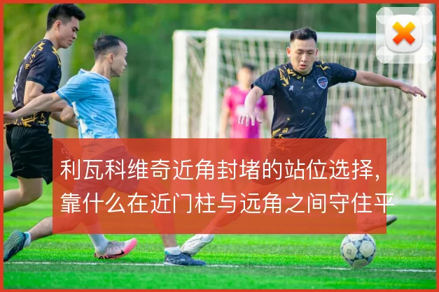 利瓦科维奇近角封堵的站位选择,靠什么在近门柱与远角之间守住平衡
