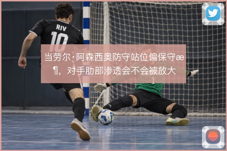 当劳尔·阿森西奥防守站位偏保守时,对手肋部渗透会不会被放大