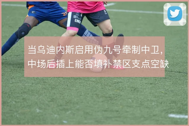 当乌迪内斯启用伪九号牵制中卫,中场后插上能否填补禁区支点空缺