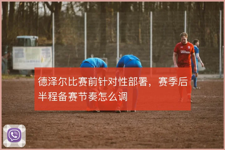 德泽尔比赛前针对性部署，赛季后半程备赛节奏怎么调