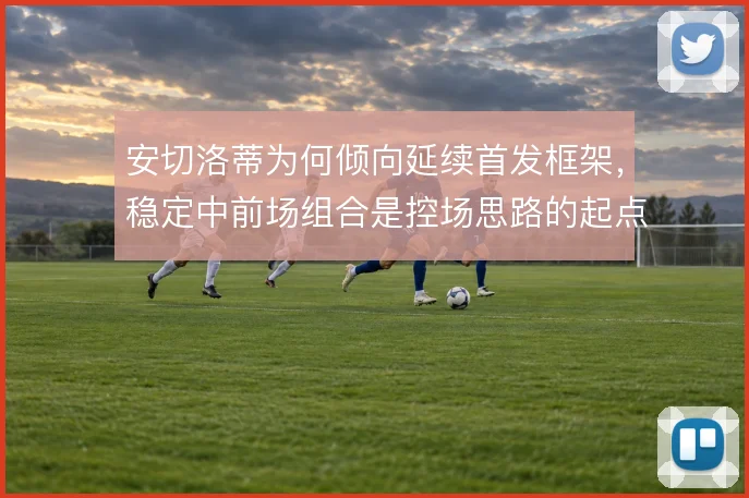 安切洛蒂为何倾向延续首发框架,稳定中前场组合是控场思路的起点