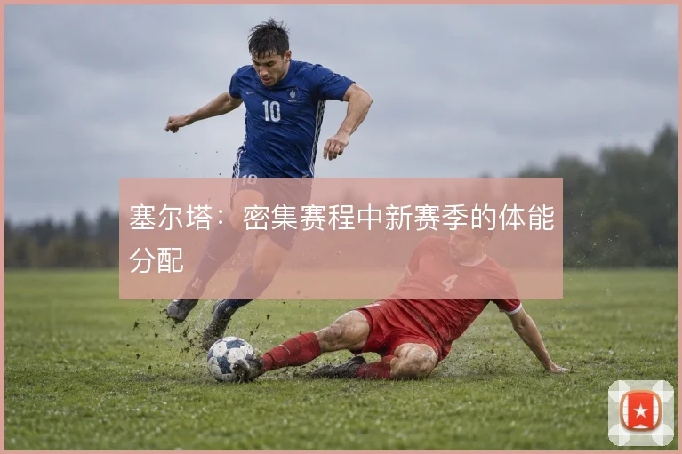 塞尔塔:密集赛程中新赛季的体能分配