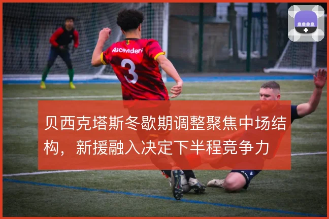 贝西克塔斯冬歇期调整聚焦中场结构,新援融入决定下半程竞争力
