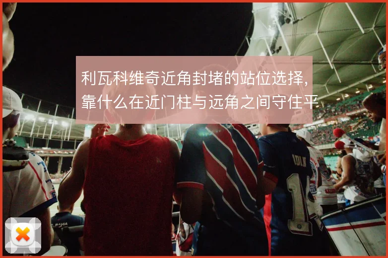 利瓦科维奇近角封堵的站位选择,靠什么在近门柱与远角之间守住平衡