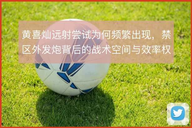 黄喜灿远射尝试为何频繁出现，禁区外发炮背后的战术空间与效率权衡