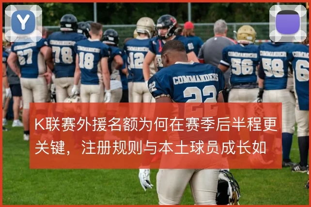 K联赛外援名额为何在赛季后半程更关键，注册规则与本土球员成长如何取舍