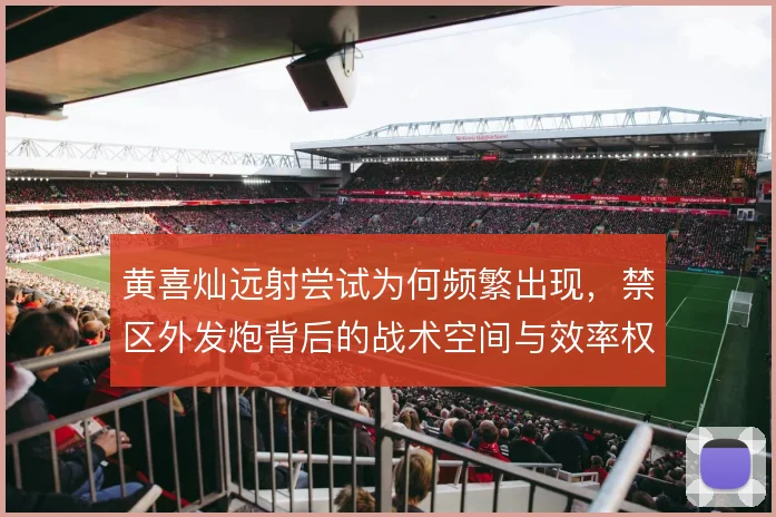 黄喜灿远射尝试为何频繁出现，禁区外发炮背后的战术空间与效率权衡
