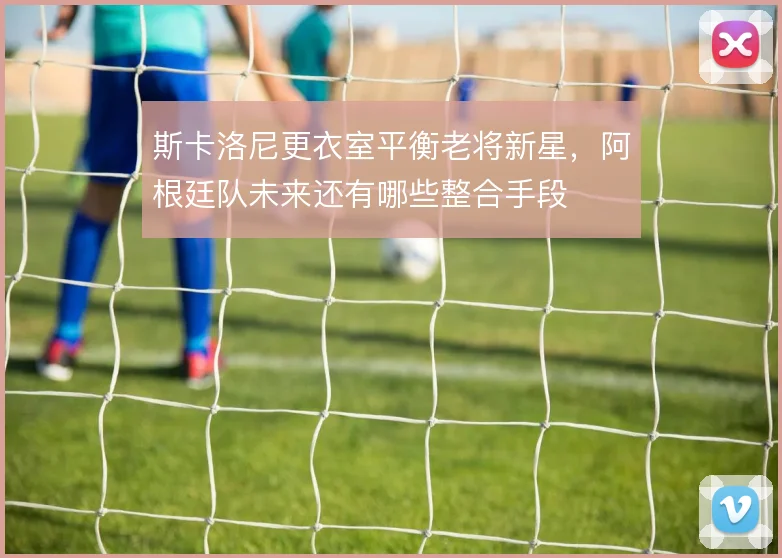 斯卡洛尼更衣室平衡老将新星,阿根廷队未来还有哪些整合手段