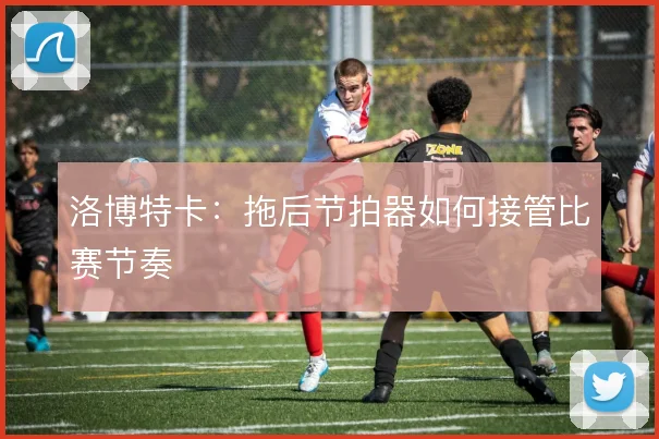 洛博特卡:拖后节拍器如何接管比赛节奏