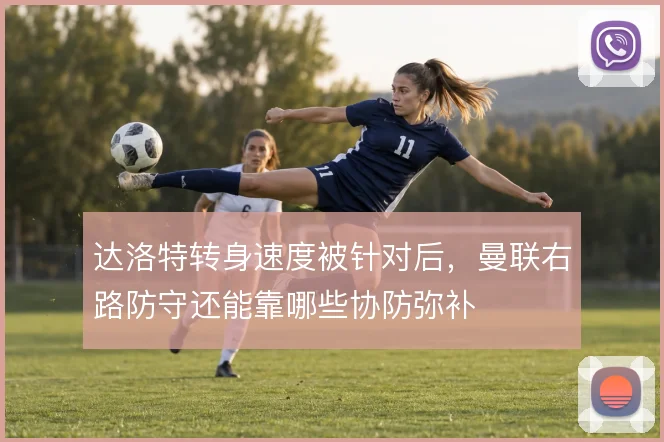 达洛特转身速度被针对后，曼联右路防守还能靠哪些协防弥补