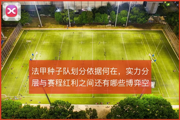 法甲种子队划分依据何在，实力分层与赛程红利之间还有哪些博弈空间