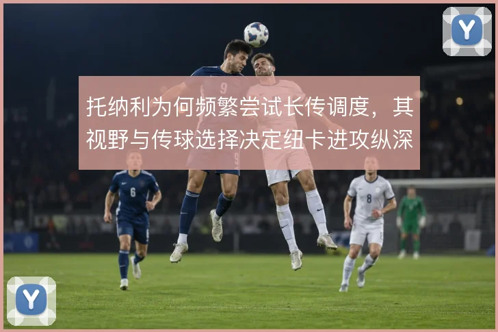托纳利为何频繁尝试长传调度，其视野与传球选择决定纽卡进攻纵深